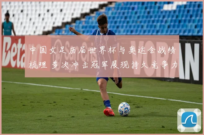 中国女足历届世界杯与奥运会战绩梳理 多次冲击冠军展现持久竞争力