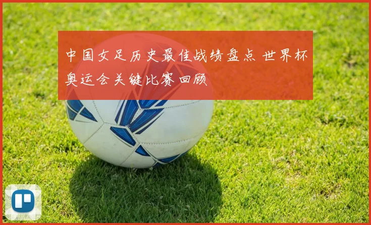中国女足历史最佳战绩盘点 世界杯奥运会关键比赛回顾
